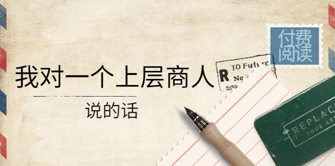（4071期）某公众号付费阅读：我对一个上层商人说的话（价值500元付费文章）-云源网创
