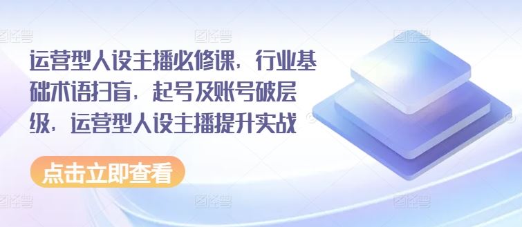 运营型人设主播必修课，行业基础术语扫盲，起号及账号破层级，运营型人设主播提升实战-云源网创