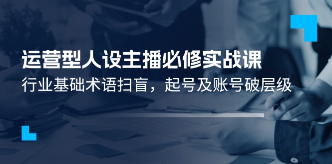 运营型人设主播必修实战课：行业基础术语扫盲，起号及账号破层级-云源网创