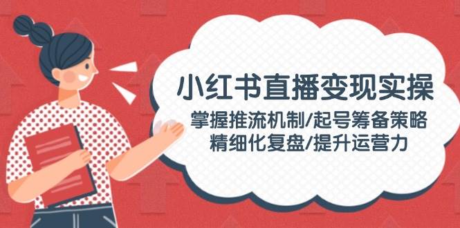 小红书直播变现实操：掌握推流机制/起号筹备策略/精细化复盘/提升运营力-云源网创