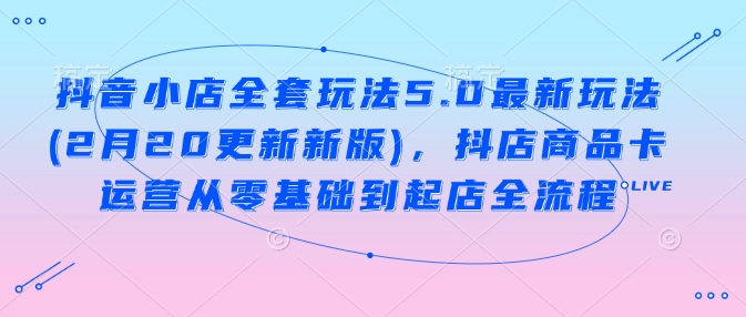 抖音小店全套玩法5.0最新玩法(2月20更新新版)，抖店商品卡运营从零基础到起店全流程-云源网创