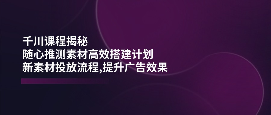 千川课程揭秘：随心推测素材高效搭建计划,新素材投放流程,提升广告效果-云源网创