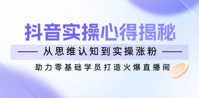 抖音实战心得揭秘，从思维认知到实操涨粉，助力零基础学员打造火爆直播间-云源网创