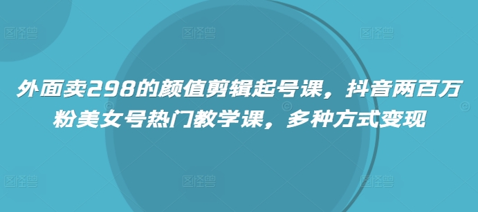 外面卖298的颜值剪辑起号课，抖音两百万粉美女号热门教学课，多种方式变现-云源网创
