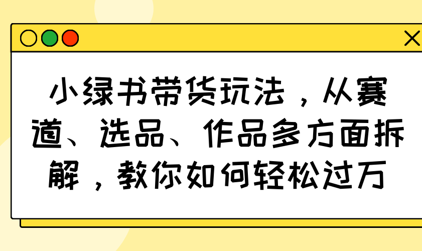 小绿书带货玩法，从赛道、选品、作品多方面拆解，教你如何轻松过万-云源网创