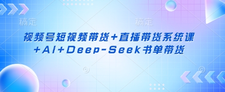 视频号短视频带货+直播带货系统课+AI+Deep-Seek书单带货-云源网创