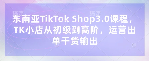 东南亚TikTok Shop3.0课程，TK小店​从初级到高阶，运营出单干货输出-云源网创