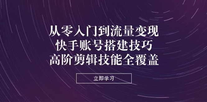 从零入门到流量变现，快手账号搭建技巧，高阶剪辑技能全覆盖-云源网创