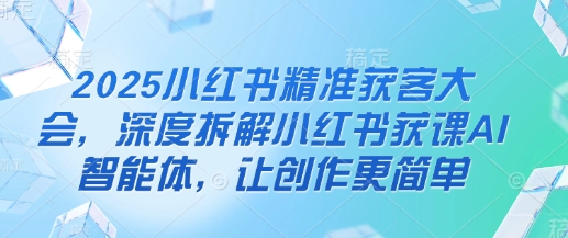 2025小红书精准获客大会，深度拆解小红书获课AI智能体，让创作更简单-云源网创