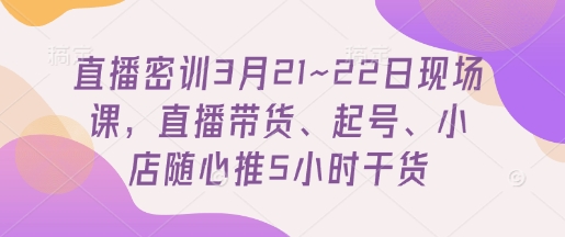 直播密训3月21~22日现场课，​直播带货、起号、小店随心推5小时干货-云源网创