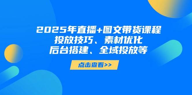 2025年短视频图文带货+直播带货：投放技巧、素材优化、后台搭建、全域投放等-云源网创