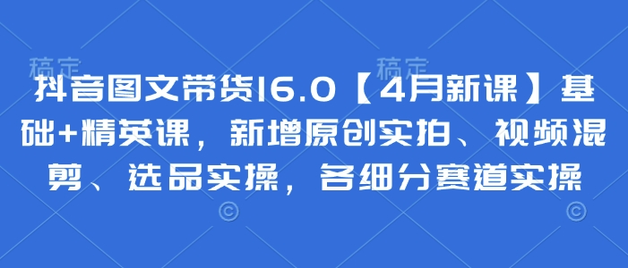 抖音图文带货16.0【4月新课】基础+精英课，新增原创实拍、视频混剪、选品实操，各细分赛道实操-云源网创