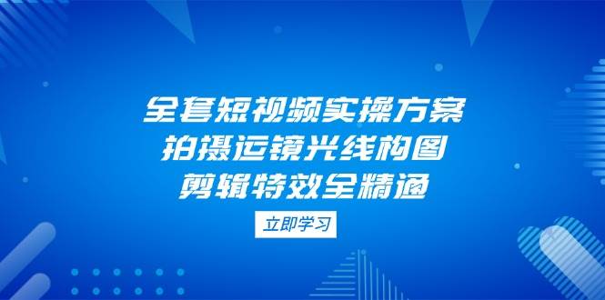 全套短视频实操方案，拍摄运镜光线构图，剪辑特效全精通-云源网创
