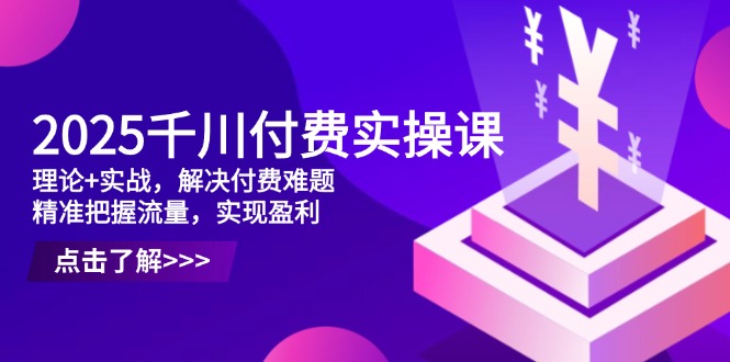 2025千川付费实操课，理论+实战，解决付费难题，精准把握流量，实现盈利-云源网创