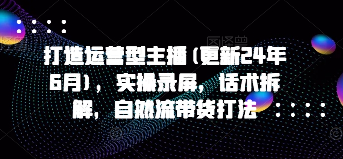 打造运营型主播(更新25年4月)，实操录屏，话术拆解，自然流带货打法-云源网创